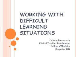 WORKING WITH 
DIFFICULT 
LEARNING 
SITUATIONS 
Deirdre Bonnycastle 
Clinical Teaching Development 
College of Medicine 
December 2012 
 