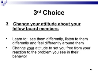 3 rd  Choice 3.  Change your attitude about your fellow board members Learn to:  see them differently, listen to them differently and feel differently around them Change  your  attitude to set you free from your reaction to the problem you see in their behavior 