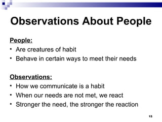 Observations About People  People: Are creatures of habit Behave in certain ways to meet their needs Observations: How we communicate is a habit When our needs are not met, we react Stronger the need, the stronger the reaction 