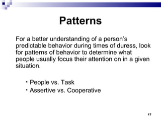 Patterns For a better understanding of a person’s predictable behavior during times of duress, look for patterns of behavior to determine what  people usually focus their attention on in a given situation. People vs. Task Assertive vs. Cooperative 