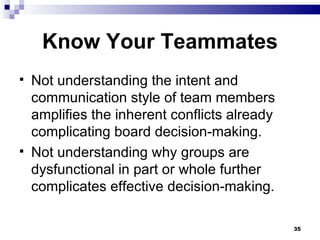Know Your Teammates Not understanding the intent and communication style of team members  amplifies the inherent conflicts already complicating board decision-making. Not understanding why groups are dysfunctional in part or whole further complicates effective decision-making. 