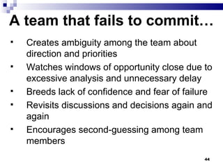 A team that fails to commit… Creates ambiguity among the team about direction and priorities  Watches windows of opportunity close due to excessive analysis and unnecessary delay Breeds lack of confidence and fear of failure Revisits discussions and decisions again and again Encourages second-guessing among team members 