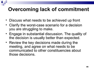 Overcoming lack of commitment Discuss what needs to be achieved up front  Clarify the worst-case scenario for a decision you are struggling to make. Engage in substantial discussion. The quality of the decision is usually better than expected. Review the key decisions made during the meeting,  and agree on what needs to be communicated to other constituencies about those decisions. 