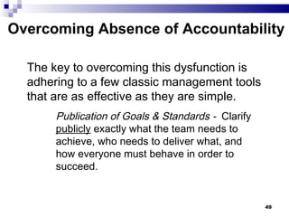 Overcoming Absence of Accountability The key to overcoming this dysfunction is adhering to a few classic management tools that are as effective as they are simple. Publication of Goals & Standards -  Clarify  publicly  exactly what the team needs to achieve, who needs to deliver what, and how everyone must behave in order to succeed. 
