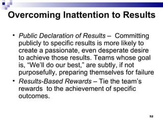 Overcoming Inattention to Results  Public Declaration of Results  –  Committing  publicly to specific results is more likely to create a passionate, even desperate desire to achieve those results. Teams whose goal is, “We’ll do our best,” are subtly, if not purposefully, preparing themselves for failure Results-Based Rewards  – Tie the team’s rewards  to the achievement of specific outcomes. 