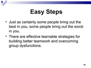 Easy Steps Just as certainly some people bring out the best in you, some people bring out the worst in you. There are effective learnable strategies for building better teamwork and overcoming group dysfunctions. 