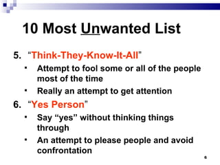 10 Most  Un wanted List 5. “ Think-They-Know-It-All ” Attempt to fool some or all of the people most of the time Really an attempt to get attention 6. “ Yes Person ” Say “yes” without thinking things through An attempt to please people and avoid confrontation  