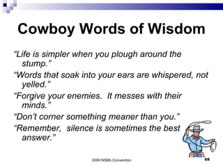 Cowboy Words of Wisdom “ Life is simpler when you plough around the stump.” “ Words that soak into your ears are whispered, not yelled.” “ Forgive your enemies.  It messes with their minds.” “ Don’t corner something meaner than you.” “ Remember,  silence is sometimes the best answer.” 2006 NSBA Convention 