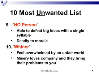 10 Most  Un wanted List 9. “ NO Person ” Able to defeat big ideas with a single syllable Deadly to morale 10. “ Whiner ” Feel overwhelmed by an unfair world Misery loves company and they bring their problems to you 2006 NSBA Convention 