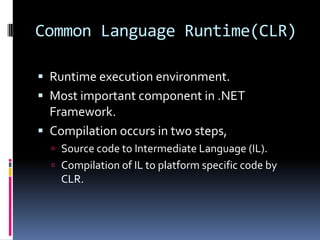 Common Language Runtime(CLR)Runtime execution environment.Most important component in .NET Framework.Compilation occurs in two steps,Source code to Intermediate Language (IL).Compilation of IL to platform specific code by CLR.