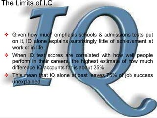  Given how much emphasis schools & admissions tests put
on it, IQ alone explains surprisingly little of achievement at
work or in life.
 When IQ test scores are correlated with how well people
perform in their careers, the highest estimate of how much
difference IQ accounts for is about 25%
 This mean that IQ alone at best leaves 75% of job success
unexplained
The Limits of I.Q
 