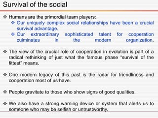 Survival of the social
 Humans are the primordial team players:
 Our uniquely complex social relationships have been a crucial
survival advantage.
 Our extraordinary sophisticated talent for cooperation
culminates in the modern organization.
 The view of the crucial role of cooperation in evolution is part of a
radical rethinking of just what the famous phase “survival of the
fittest” means.
 One modern legacy of this past is the radar for friendliness and
cooperation most of us have.
 People gravitate to those who show signs of good qualities.
 We also have a strong warning device or system that alerts us to
someone who may be selfish or untrustworthy.
 