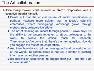 The Art collaboration
John Seely Brown, chief scientist at Xerox Corporation and a
cognitive theorist himself,
Points out that the crucial nature of social coordination is
perhaps nowhere more evident than in today’s scientific
enterprises, where cutting-edge knowledge grows through
orchestrated, collaborative efforts.
The art of “making an impact through people,” Brown says, “is
the ability to pull people together, to attract colleagues to the
work, to create the critical mass for research.
Then, once you’ve done that, there’s the next question: How do
you engage the rest of the corporation?
And then, how do you get the message out and convert the rest
of the world? To communicate is not just a matter of pushing
information at another person.
It’s creating an experience, to engage their gut – and that’s an
emotional skill.”
 
