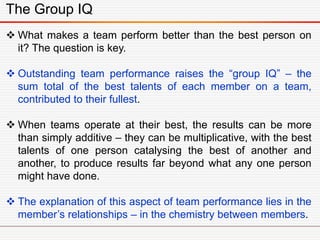 The Group IQ
 What makes a team perform better than the best person on
it? The question is key.
 Outstanding team performance raises the “group IQ” – the
sum total of the best talents of each member on a team,
contributed to their fullest.
 When teams operate at their best, the results can be more
than simply additive – they can be multiplicative, with the best
talents of one person catalysing the best of another and
another, to produce results far beyond what any one person
might have done.
 The explanation of this aspect of team performance lies in the
member’s relationships – in the chemistry between members.
 