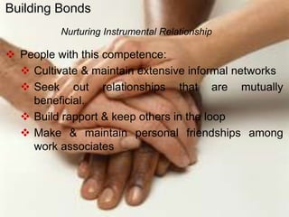  People with this competence:
 Cultivate & maintain extensive informal networks
 Seek out relationships that are mutually
beneficial.
 Build rapport & keep others in the loop
 Make & maintain personal friendships among
work associates
Nurturing Instrumental Relationship
Building Bonds
 