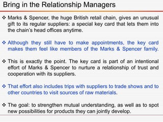 Bring in the Relationship Managers
 Marks & Spencer, the huge British retail chain, gives an unusual
gift to its regular suppliers: a special key card that lets them into
the chain’s head offices anytime.
 Although they still have to make appointments, the key card
makes them feel like members of the Marks & Spencer family.
 This is exactly the point. The key card is part of an intentional
effort of Marks & Spencer to nurture a relationship of trust and
cooperation with its suppliers.
 That effort also includes trips with suppliers to trade shows and to
other countries to visit sources of raw materials.
 The goal: to strengthen mutual understanding, as well as to spot
new possibilities for products they can jointly develop.
 