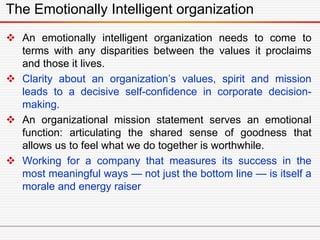 The Emotionally Intelligent organization
 An emotionally intelligent organization needs to come to
terms with any disparities between the values it proclaims
and those it lives.
 Clarity about an organization’s values, spirit and mission
leads to a decisive self-confidence in corporate decision-
making.
 An organizational mission statement serves an emotional
function: articulating the shared sense of goodness that
allows us to feel what we do together is worthwhile.
 Working for a company that measures its success in the
most meaningful ways — not just the bottom line — is itself a
morale and energy raiser
 