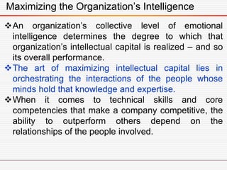 Maximizing the Organization’s Intelligence
An organization’s collective level of emotional
intelligence determines the degree to which that
organization’s intellectual capital is realized – and so
its overall performance.
The art of maximizing intellectual capital lies in
orchestrating the interactions of the people whose
minds hold that knowledge and expertise.
When it comes to technical skills and core
competencies that make a company competitive, the
ability to outperform others depend on the
relationships of the people involved.
 