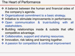 The Heart of Performance
 A balance between the human and financial sides of
the company’s agenda.
 Organizational commitment to a basic strategy.
 Initiative to stimulate improvements in performance.
 Open communication & trust-building with all
stakeholders.
 Building relationships inside & outside that offer
competitive advantage.
 Collaboration, support and sharing resources.
 Innovation, risk taking and learning together.
 A passion for competition & continual improvement
 