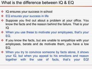 What is the difference between IQ & EQ
 IQ ensures your success in school
 EQ ensures your success in life
 Suppose you find out about a problem at your office. You
know the facts and the reason behind the failure. That is your
IQ
 When you use these to motivate your employees, that’s your
EQ.
 If you know the facts, but are unable to empathize with your
employees, berate and de motivate them, you have a low
EQ.
 When you try to convince someone by facts alone, it shows
your IQ, but when you appeal to his emotions and reason
together with the use of facts, that’s your EQ!
 