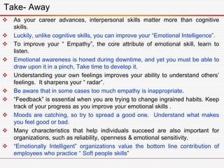 As your career advances, interpersonal skills matter more than cognitive
skills.
 Luckily, unlike cognitive skills, you can improve your “Emotional Intelligence”.
 To improve your “ Empathy”, the core attribute of emotional skill, learn to
listen.
 Emotional awareness is honed during downtime, and yet you must be able to
draw upon it in a pinch, Take time to develop it.
 Understanding your own feelings improves your ability to understand others’
feelings. It sharpens your “ radar”.
 Be aware that in some cases too much empathy is inappropriate.
 “Feedback” is essential when you are trying to change ingrained habits. Keep
track of your progress as you improve your emotional skills .
 Moods are catching, so try to spread a good one. Understand what makes
you feel good or bad.
 Many characteristics that help individuals succeed are also important for
organizations, such as reliability, openness & emotional sensitivity.
 “Emotionally Intelligent” organizations value the bottom line contribution of
employees who practice “ Soft people skills”
Take- Away
 