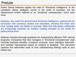 Author Daniel Goleman applies the rules of “Emotional Intelligence" to the
workplace. Being intelligent counts in the world of business, but the
interpersonal smarts referred to as "emotional competencies" count even
more.
Goleman, who wrote the seminal book Emotional Intelligence, underscores his
conclusion with numerous studies and anecdotes, showing that those who
have "people skills" are likelier to succeed. Skills that help teams collaborate
are increasingly important as coalition building emerges as the model for
getting things done.
Goleman includes thorough guidelines for implementing effective "EQ" training
programs. Companies that train managers in “Emotional Competencies" reap
concrete business benefits: increased revenues, more seamless teamwork,
and constant improvement based on analysis & feedback. This document
captures this well-written book on how understanding feelings adds to your
bottom line.
Prelude
 