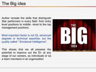 Author reveals the skills that distinguish
Star performers in every field- from entry
level positions to middle –level to the top
management positions.
Most important factor is not IQ, advanced
degrees or technical expertise, but the
quality called “ Emotional Intelligence”.
This shows that we all possess the
potential to improve out the EI- at any
stage of our careers, as individuals or as
a team members in an organization
The Big idea
 