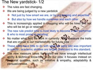  The rules are fast changing.
 We are being judged by a new yardstick
 Not just by how smart we are, or by our training and expertise
 But also by how we handle ourselves and each other
 This is increasingly applied in choosing who will be hired and not
who will be let go or retained.
 The new rule predict who is most likely to become a star performer
& who is most prone to derailing.
 No matter what field we work in currently , they measure the traits
that are crucial to our marketability for future jobs .
 These rules have little to do with what we were told was important
in school ; academic abilities are largely irrelevant to this standard.
 The new measure takes for grated we have enough intellectual
ability & technical know-how to do our jobs; it focuses instead on
personal qualities, such as initiative & empathy, adaptability &
persuasiveness.
The New yardstick- 1/2
 