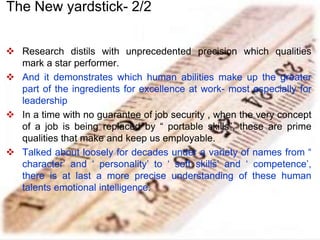  Research distils with unprecedented precision which qualities
mark a star performer.
 And it demonstrates which human abilities make up the greater
part of the ingredients for excellence at work- most especially for
leadership
 In a time with no guarantee of job security , when the very concept
of a job is being replaced by “ portable skills”, these are prime
qualities that make and keep us employable.
 Talked about loosely for decades under a variety of names from “
character’ and ‘ personality’ to ‘ soft skills’ and ‘ competence’,
there is at last a more precise understanding of these human
talents emotional intelligence.
The New yardstick- 2/2
 