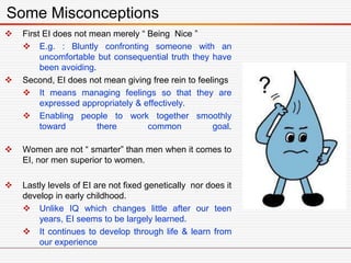  First EI does not mean merely “ Being Nice ”
 E.g. : Bluntly confronting someone with an
uncomfortable but consequential truth they have
been avoiding.
 Second, EI does not mean giving free rein to feelings
 It means managing feelings so that they are
expressed appropriately & effectively.
 Enabling people to work together smoothly
toward there common goal.
 Women are not “ smarter” than men when it comes to
EI, nor men superior to women.
 Lastly levels of EI are not fixed genetically nor does it
develop in early childhood.
 Unlike IQ which changes little after our teen
years, EI seems to be largely learned.
 It continues to develop through life & learn from
our experience
Some Misconceptions
 