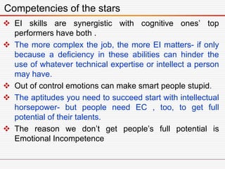  EI skills are synergistic with cognitive ones’ top
performers have both .
 The more complex the job, the more EI matters- if only
because a deficiency in these abilities can hinder the
use of whatever technical expertise or intellect a person
may have.
 Out of control emotions can make smart people stupid.
 The aptitudes you need to succeed start with intellectual
horsepower- but people need EC , too, to get full
potential of their talents.
 The reason we don’t get people’s full potential is
Emotional Incompetence
Competencies of the stars
 