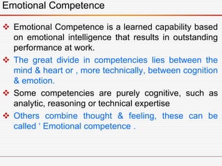 Emotional Competence
 Emotional Competence is a learned capability based
on emotional intelligence that results in outstanding
performance at work.
 The great divide in competencies lies between the
mind & heart or , more technically, between cognition
& emotion.
 Some competencies are purely cognitive, such as
analytic, reasoning or technical expertise
 Others combine thought & feeling, these can be
called ‘ Emotional competence .
 