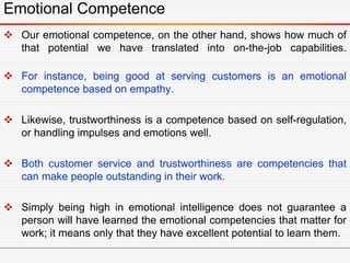 Emotional Competence
 Our emotional competence, on the other hand, shows how much of
that potential we have translated into on-the-job capabilities.
 For instance, being good at serving customers is an emotional
competence based on empathy.
 Likewise, trustworthiness is a competence based on self-regulation,
or handling impulses and emotions well.
 Both customer service and trustworthiness are competencies that
can make people outstanding in their work.
 Simply being high in emotional intelligence does not guarantee a
person will have learned the emotional competencies that matter for
work; it means only that they have excellent potential to learn them.
 