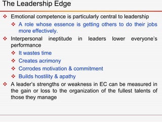 The Leadership Edge
 Emotional competence is particularly central to leadership
 A role whose essence is getting others to do their jobs
more effectively.
 Interpersonal ineptitude in leaders lower everyone’s
performance
 It wastes time
 Creates acrimony
 Corrodes motivation & commitment
 Builds hostility & apathy
 A leader’s strengths or weakness in EC can be measured in
the gain or loss to the organization of the fullest talents of
those they manage
 