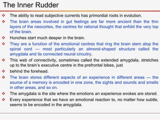 The Inner Rudder
 The ability to read subjective currents has primordial roots in evolution.
 The brain areas involved in gut feelings are far more ancient than the thin
layers of the neocortex, the centres for rational thought that enfold the very top
of the brain.
 Hunches start much deeper in the brain.
 They are a function of the emotional centres that ring the brain stem atop the
spinal cord — most particularly an almond-shaped structure called the
amygdala and its connected neural circuitry.
 This web of connectivity, sometimes called the extended amygdala, stretches
up to the brain’s executive centre in the prefrontal lobes, just
 behind the forehead.
 The brain stores different aspects of an experience in different areas — the
source of a memory is encoded in one zone, the sights and sounds and smells
in other areas, and so on.
 The amygdala is the site where the emotions an experience evokes are stored.
 Every experience that we have an emotional reaction to, no matter how subtle,
seems to be encoded in the amygdala.
 