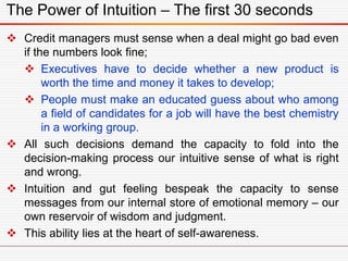 The Power of Intuition – The first 30 seconds
 Credit managers must sense when a deal might go bad even
if the numbers look fine;
 Executives have to decide whether a new product is
worth the time and money it takes to develop;
 People must make an educated guess about who among
a field of candidates for a job will have the best chemistry
in a working group.
 All such decisions demand the capacity to fold into the
decision-making process our intuitive sense of what is right
and wrong.
 Intuition and gut feeling bespeak the capacity to sense
messages from our internal store of emotional memory – our
own reservoir of wisdom and judgment.
 This ability lies at the heart of self-awareness.
 