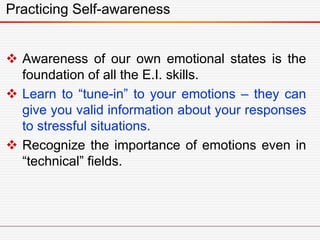 Practicing Self-awareness
 Awareness of our own emotional states is the
foundation of all the E.I. skills.
 Learn to “tune-in” to your emotions – they can
give you valid information about your responses
to stressful situations.
 Recognize the importance of emotions even in
“technical” fields.
 