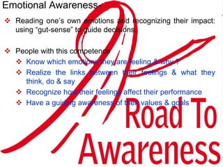 Reading one’s own emotions and recognizing their impact:
using “gut-sense” to guide decisions.
 People with this competence
 Know which emotions they are feeling & why ?
 Realize the links between their feelings & what they
think, do & say
 Recognize how their feelings affect their performance
 Have a guiding awareness of their values & goals
Emotional Awareness-
 