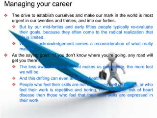  The drive to establish ourselves and make our mark in the world is most
urgent in our twenties and thirties, and into our forties.
 But by our mid-forties and early fifties people typically re-evaluate
their goals, because they often come to the radical realization that
life is limited.
 With this acknowledgement comes a reconsideration of what really
matters.
 As the saying goes: “If you don’t know where you’re going, any road will
get you there.”
 The less aware we are of what makes us passionate, the more lost
we will be.
 And this drifting can even affect our health;
 People who feel their skills are not being used well on the job, or who
feel their work is repetitive and boring, have a higher risk of heart
disease than those who feel that their best skills are expressed in
their work.
Managing your career
 