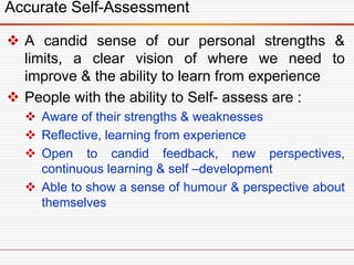  A candid sense of our personal strengths &
limits, a clear vision of where we need to
improve & the ability to learn from experience
 People with the ability to Self- assess are :
 Aware of their strengths & weaknesses
 Reflective, learning from experience
 Open to candid feedback, new perspectives,
continuous learning & self –development
 Able to show a sense of humour & perspective about
themselves
Accurate Self-Assessment
 