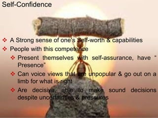  A Strong sense of one’s Self-worth & capabilities
 People with this competence
 Present themselves with self-assurance, have “
Presence”
 Can voice views that are unpopular & go out on a
limb for what is right
 Are decisive, able to make sound decisions
despite uncertainties & pressures
Self-Confidence
 