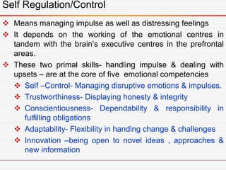 Self Regulation/Control
 Means managing impulse as well as distressing feelings
 It depends on the working of the emotional centres in
tandem with the brain’s executive centres in the prefrontal
areas.
 These two primal skills- handling impulse & dealing with
upsets – are at the core of five emotional competencies
 Self –Control- Managing disruptive emotions & impulses.
 Trustworthiness- Displaying honesty & integrity
 Conscientiousness- Dependability & responsibility in
fulfilling obligations
 Adaptability- Flexibility in handing change & challenges
 Innovation –being open to novel ideas , approaches &
new information
 