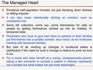 The Managed Heart
 Emotional self-regulation includes not just damping down distress
or stifling impulse.
 It can also mean intentionally eliciting an emotion, even an
unpleasant one.
 Some bill collectors, some say, prime themselves for calls on
people by getting themselves worked up into an irritable, ill-
tempered state.
 Physicians who have to give bad news to patients or their families
put themselves into a suitably somber, dour mood, as do morticians
meeting with bereaved families.
 But best of all, working up changes in emotional states is
satisfactory if the need for such a change is relative to work we love
to do.
 For a nurse who sees herself as a caring, compassionate person,
taking a few moments to console a patient in distress represents
not a burden but what makes her job more meaningful.
 