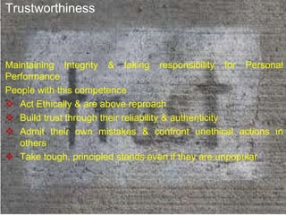 Trustworthiness
Maintaining Integrity & taking responsibility for Personal
Performance
People with this competence
 Act Ethically & are above reproach
 Build trust through their reliability & authenticity
 Admit their own mistakes & confront unethical actions in
others
 Take tough, principled stands even if they are unpopular
 