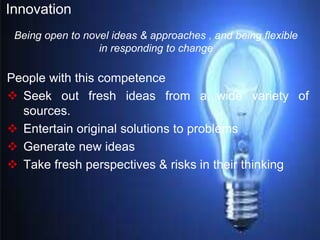 Innovation
People with this competence
 Seek out fresh ideas from a wide variety of
sources.
 Entertain original solutions to problems
 Generate new ideas
 Take fresh perspectives & risks in their thinking
Being open to novel ideas & approaches , and being flexible
in responding to change
 