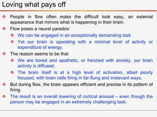 Loving what pays off
 People in flow often make the difficult look easy, an external
appearance that mirrors what is happening in their brain.
 Flow poses a neural paradox:
 We can be engaged in an exceptionally demanding task
 Yet our brain is operating with a minimal level of activity or
expenditure of energy.
 The reason seems to be that
 We are bored and apathetic, or frenzied with anxiety, our brain
activity is diffused;
 The brain itself is at a high level of activation, albeit poorly
focused, with brain cells firing in far-flung and irrelevant ways.
 But during flow, the brain appears efficient and precise in its pattern of
firing.
 The result is an overall lowering of cortical arousal – even though the
person may be engaged in an extremely challenging task.
 