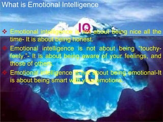  Emotional intelligence is not about being nice all the
time- It is about being honest.
 Emotional intelligence is not about being “touchy-
feely.”- It is about being aware of your feelings, and
those of others.
 Emotional intelligence is not about being emotional-It
is about being smart with your emotions.
What is Emotional Intelligence
 
