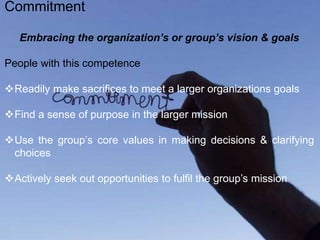 Embracing the organization’s or group’s vision & goals
People with this competence
Readily make sacrifices to meet a larger organizations goals
Find a sense of purpose in the larger mission
Use the group’s core values in making decisions & clarifying
choices
Actively seek out opportunities to fulfil the group’s mission
Commitment
 