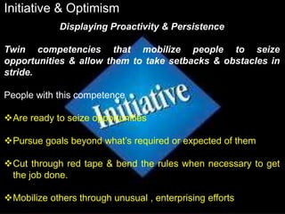 Initiative & Optimism
Displaying Proactivity & Persistence
Twin competencies that mobilize people to seize
opportunities & allow them to take setbacks & obstacles in
stride.
People with this competence
Are ready to seize opportunities
Pursue goals beyond what’s required or expected of them
Cut through red tape & bend the rules when necessary to get
the job done.
Mobilize others through unusual , enterprising efforts
 