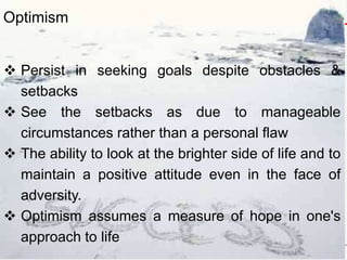  Persist in seeking goals despite obstacles &
setbacks
 See the setbacks as due to manageable
circumstances rather than a personal flaw
 The ability to look at the brighter side of life and to
maintain a positive attitude even in the face of
adversity.
 Optimism assumes a measure of hope in one's
approach to life
Optimism
 